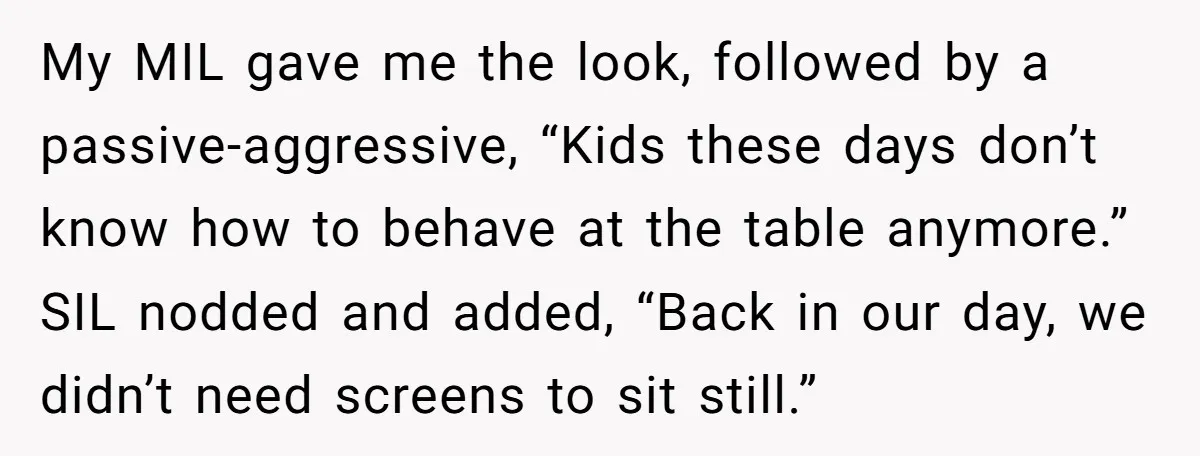 My MIL gave me the look, followed by a passive-aggressive, “Kids these days don’t know how to behave at the table anymore.” SIL nodded and added, “Back in our day,...