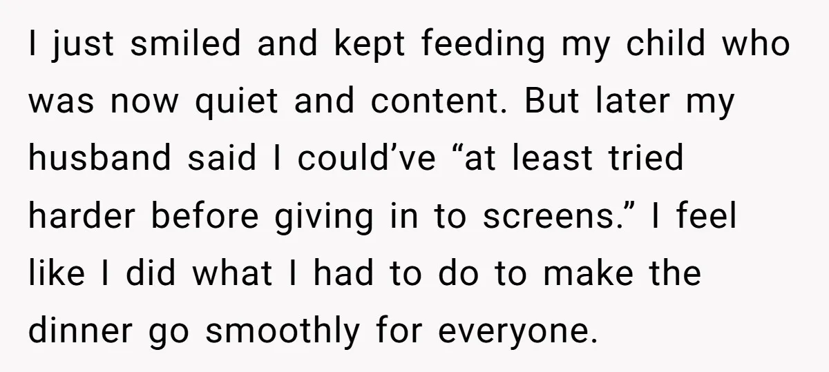 I just smiled and kept feeding my child who was now quiet and content. But later my husband said I could’ve “at least tried harder before giving in to screens.”...