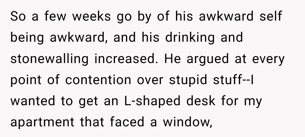 So a few weeks go by of his awkward self being awkward, and his drinking and stonewalling increased. He argued at every point of contention over stupid stuff--I wanted to...