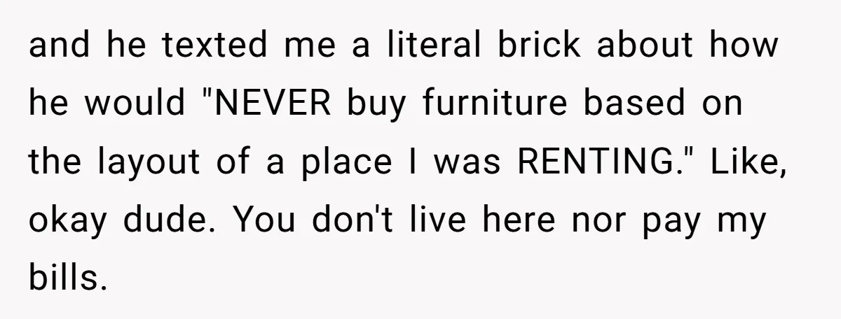 and he texted me a literal brick about how he would "NEVER buy furniture based on the layout of a place I was RENTING." Like, okay dude. You don't live...