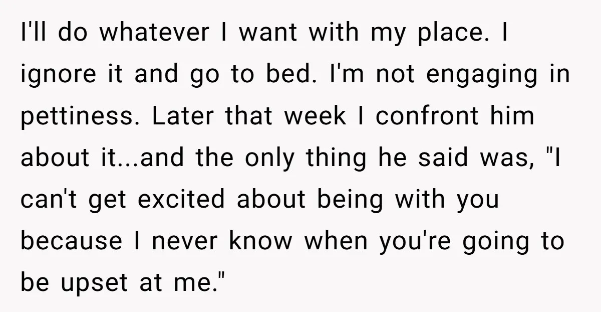 I'll do whatever I want with my place. I ignore it and go to bed. I'm not engaging in pettiness. Later that week I confront him about it...and the only...