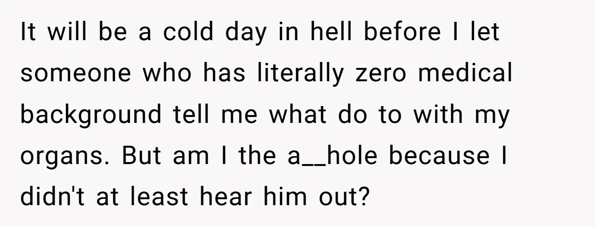 It will be a cold day in hell before I let someone who has literally zero medical background tell me what do to with my organs. But am I the...