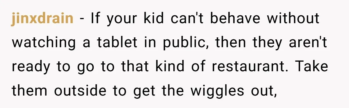 jinxdrain − If your kid can't behave without watching a tablet in public, then they aren't ready to go to that kind of restaurant. Take them outside to get the...