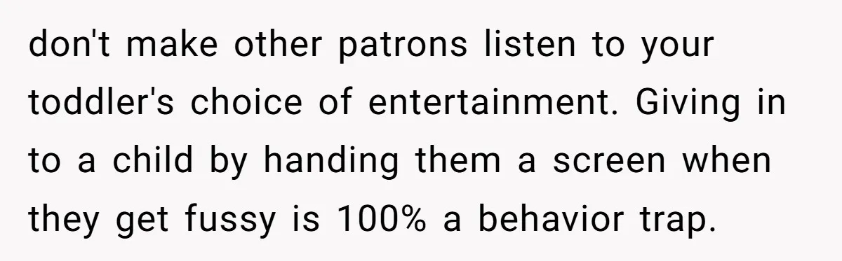 don't make other patrons listen to your toddler's choice of entertainment. Giving in to a child by handing them a screen when they get fussy is 100% a behavior trap.