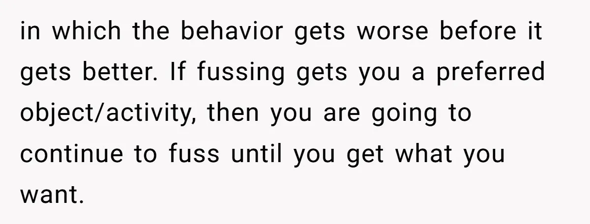 in which the behavior gets worse before it gets better. If fussing gets you a preferred object/activity, then you are going to continue to fuss until you get what you...