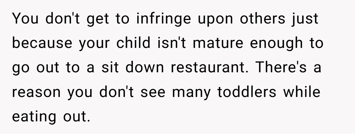 You don't get to infringe upon others just because your child isn't mature enough to go out to a sit down restaurant. There's a reason you don't see many toddlers...
