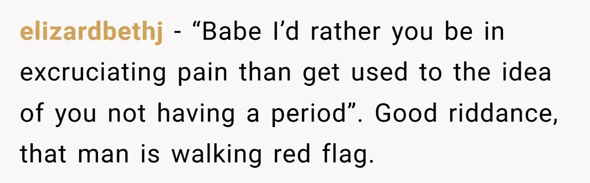 elizardbethj − “Babe I’d rather you be in excruciating pain than get used to the idea of you not having a period”. Good riddance, that man is walking red flag.