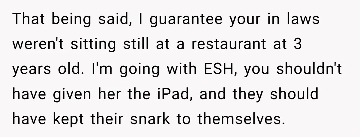 That being said, I guarantee your in laws weren't sitting still at a restaurant at 3 years old. I'm going with ESH, you shouldn't have given her the iPad, and...