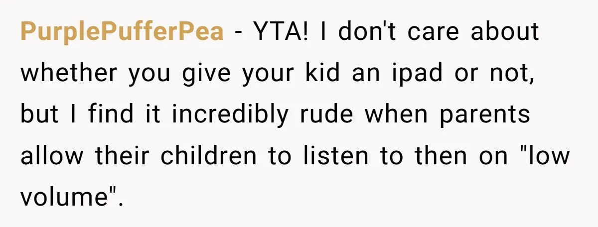PurplePufferPea − YTA! I don't care about whether you give your kid an ipad or not, but I find it incredibly rude when parents allow their children to listen to...