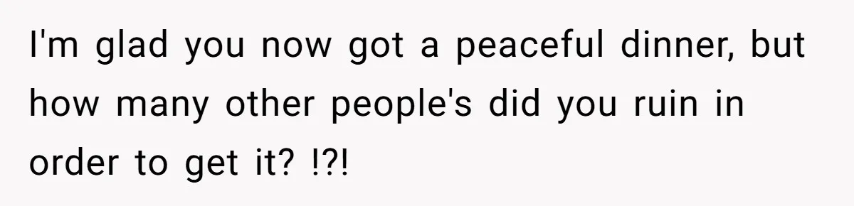 I'm glad you now got a peaceful dinner, but how many other people's did you ruin in order to get it? !?!