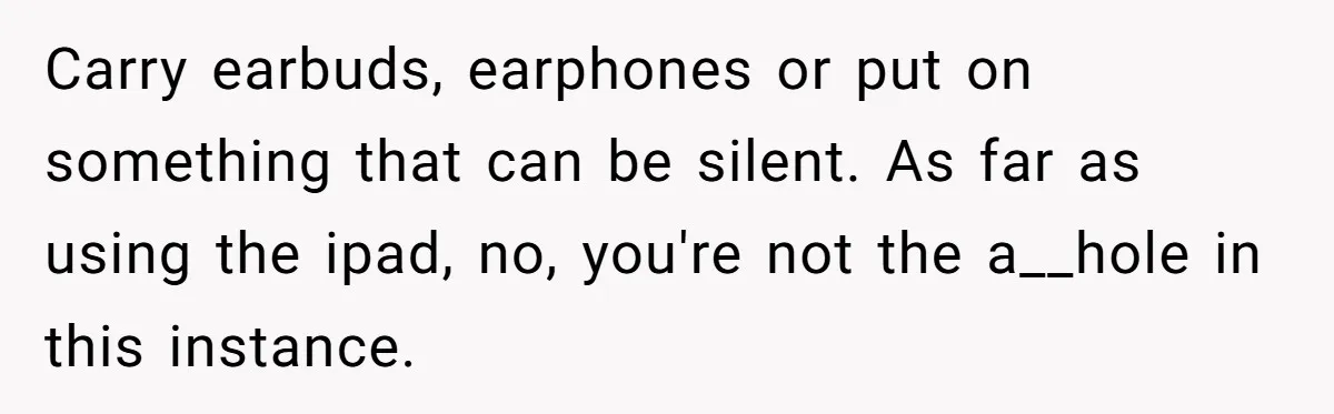 Carry earbuds, earphones or put on something that can be silent. As far as using the ipad, no, you're not the a__hole in this instance.