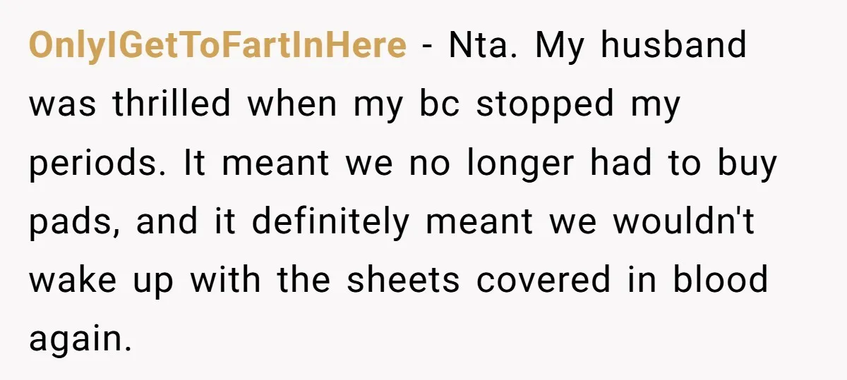 OnlyIGetToFartInHere − Nta. My husband was thrilled when my bc stopped my periods. It meant we no longer had to buy pads, and it definitely meant we wouldn't wake up...