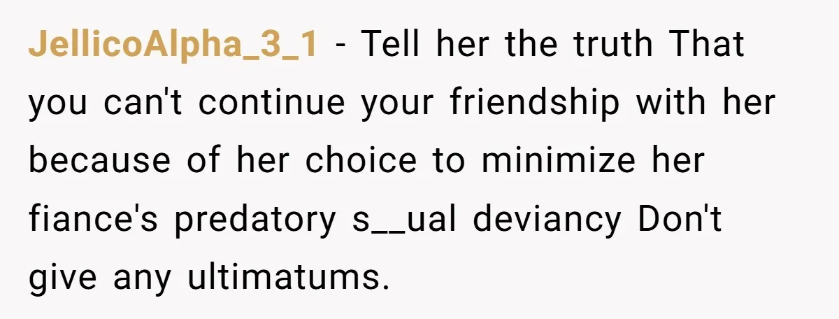 JellicoAlpha_3_1 − Tell her the truth That you can't continue your friendship with her because of her choice to minimize her fiance's predatory s__ual deviancy Don't give any ultimatums.