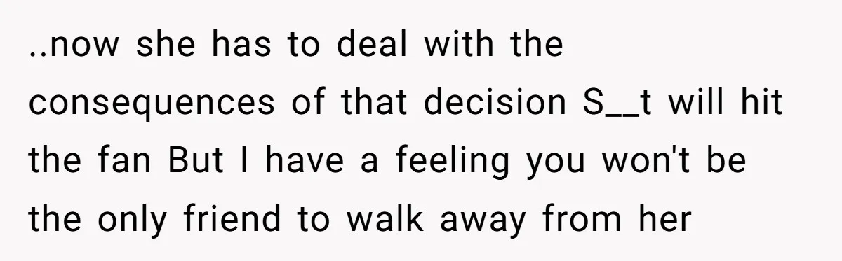 ..now she has to deal with the consequences of that decision S__t will hit the fan But I have a feeling you won't be the only friend to walk away...