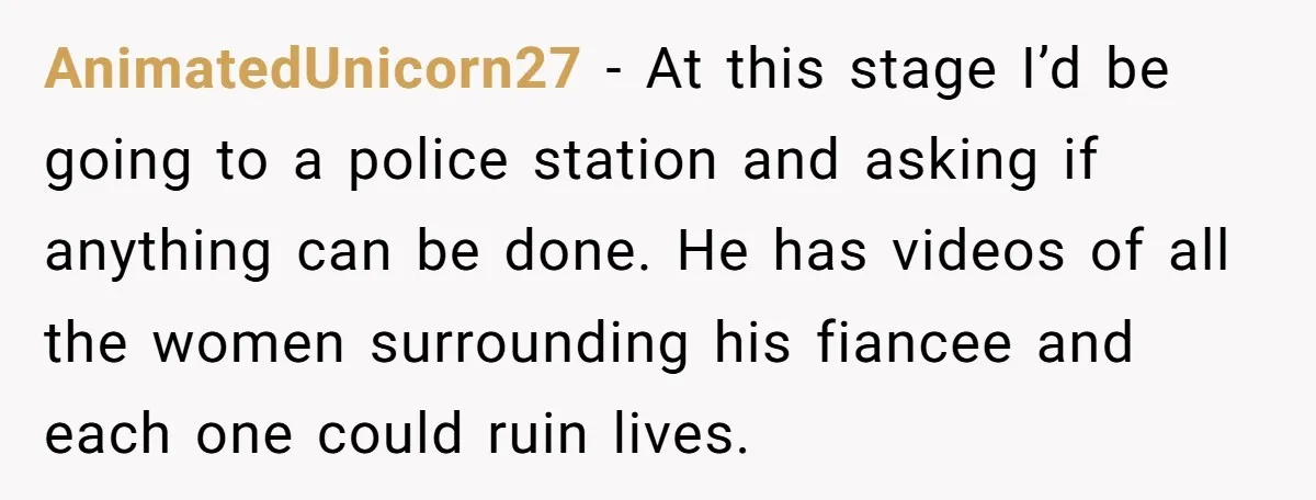 AnimatedUnicorn27 − At this stage I’d be going to a police station and asking if anything can be done. He has videos of all the women surrounding his fiancee and...