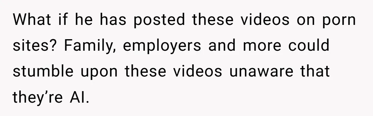 What if he has posted these videos on porn sites? Family, employers and more could stumble upon these videos unaware that they’re AI.
