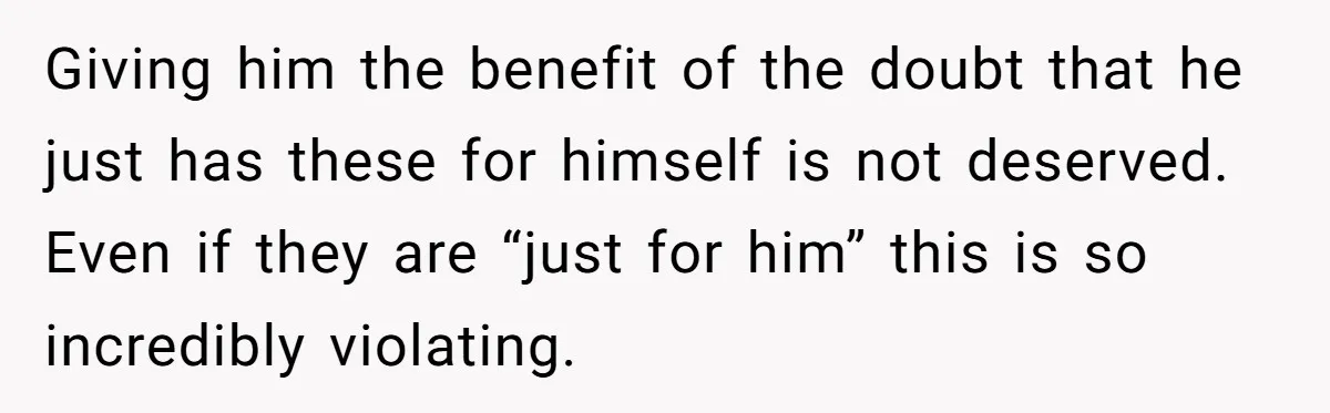 Giving him the benefit of the doubt that he just has these for himself is not deserved. Even if they are “just for him” this is so incredibly violating.