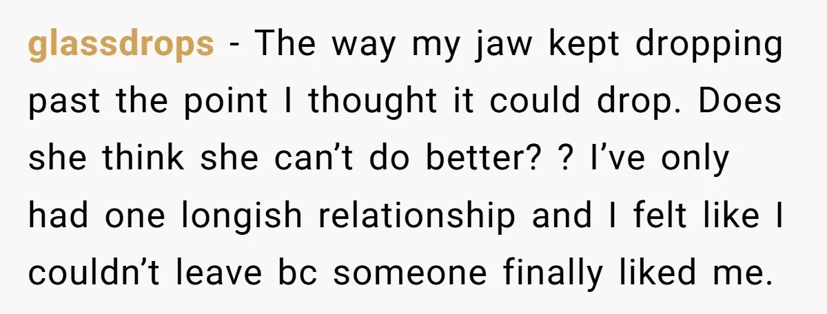 glassdrops − The way my jaw kept dropping past the point I thought it could drop. Does she think she can’t do better? ? I’ve only had one longish relationship...