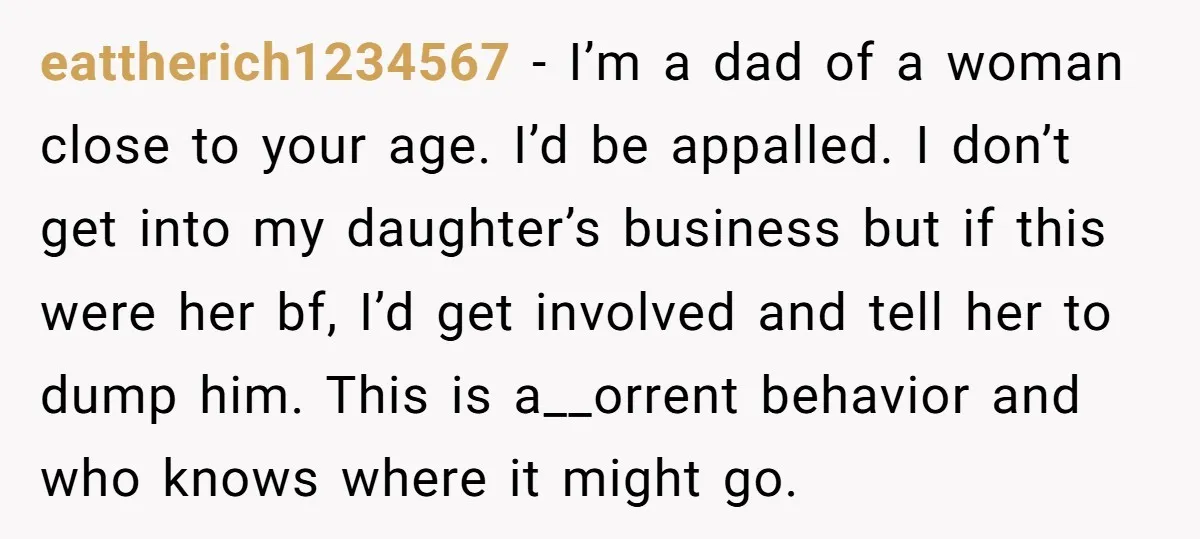 eattherich1234567 − I’m a dad of a woman close to your age. I’d be appalled. I don’t get into my daughter’s business but if this were her bf, I’d get...