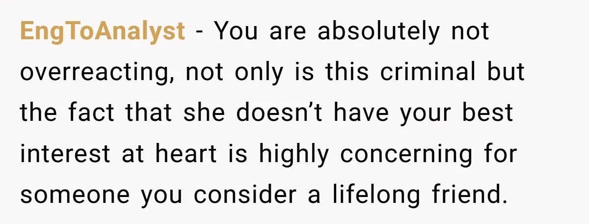 EngToAnalyst − You are absolutely not overreacting, not only is this criminal but the fact that she doesn’t have your best interest at heart is highly concerning for someone you...