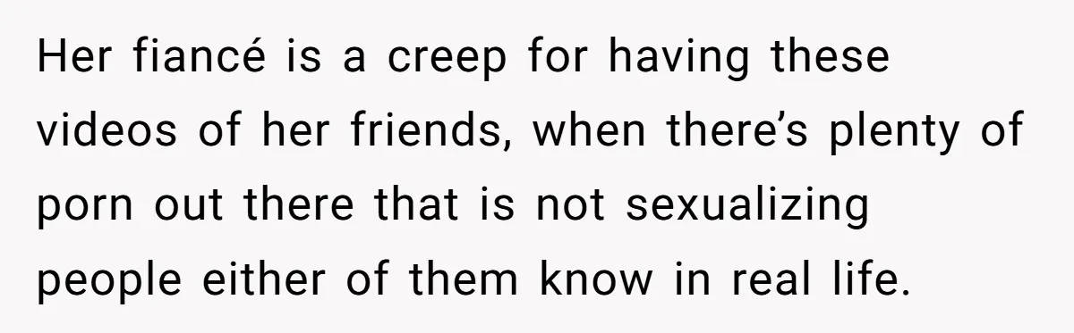 Her fiancé is a creep for having these videos of her friends, when there’s plenty of porn out there that is not sexualizing people either of them know in real...