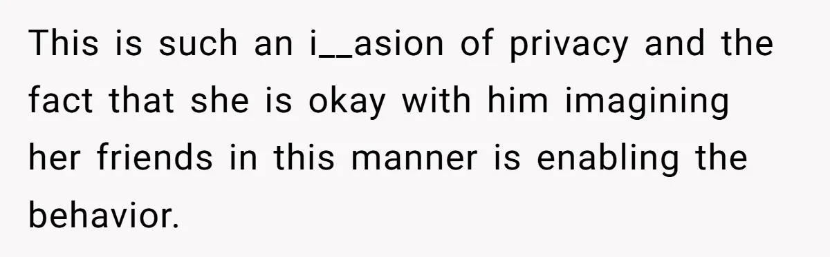 This is such an i__asion of privacy and the fact that she is okay with him imagining her friends in this manner is enabling the behavior.