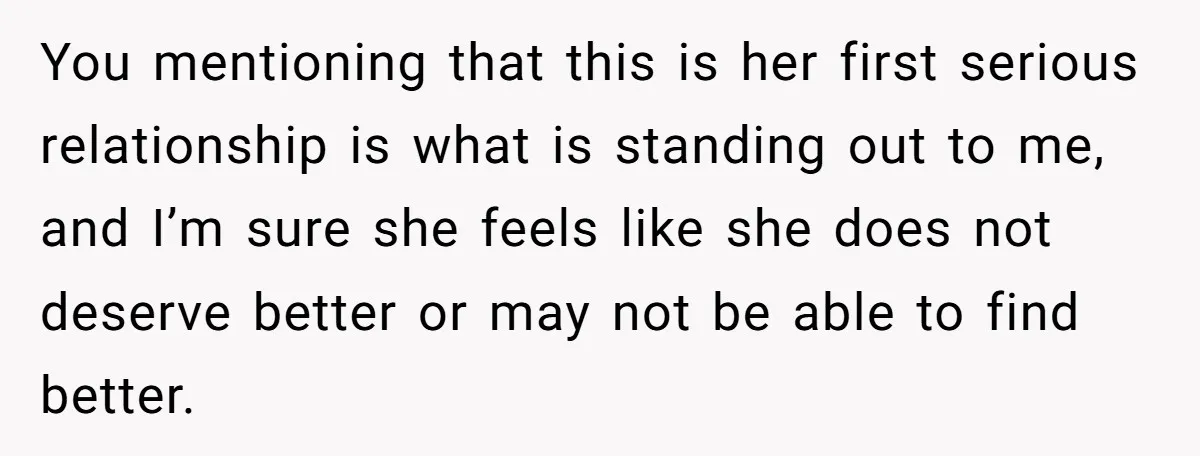 You mentioning that this is her first serious relationship is what is standing out to me, and I’m sure she feels like she does not deserve better or may not...