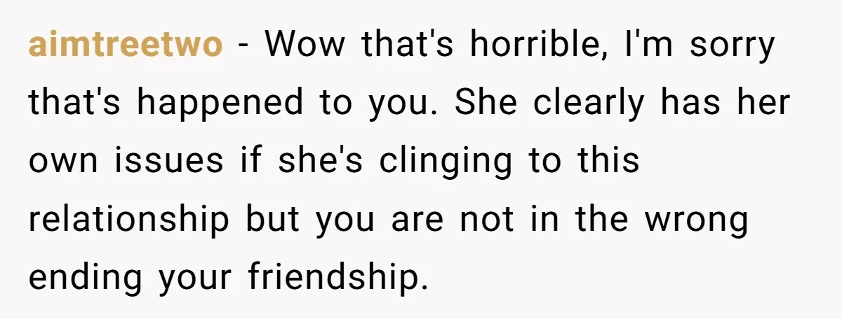 aimtreetwo − Wow that's horrible, I'm sorry that's happened to you. She clearly has her own issues if she's clinging to this relationship but you are not in the wrong...