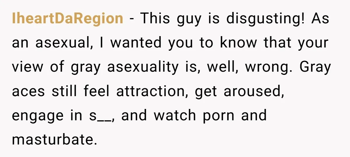 IheartDaRegion − This guy is disgusting! As an asexual, I wanted you to know that your view of gray asexuality is, well, wrong. Gray aces still feel attraction, get aroused,...