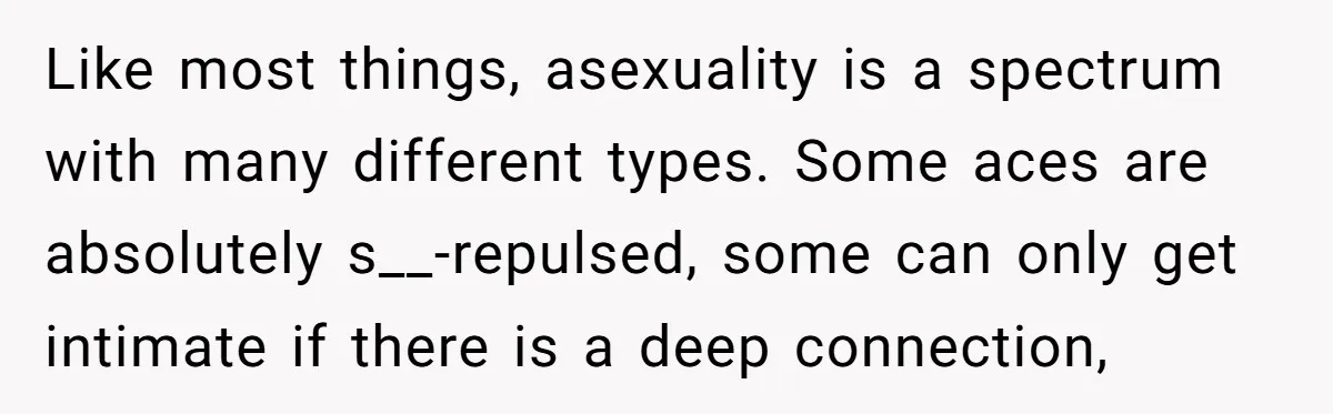 Like most things, asexuality is a spectrum with many different types. Some aces are absolutely s__-repulsed, some can only get intimate if there is a deep connection,