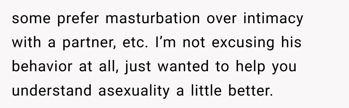 some prefer masturbation over intimacy with a partner, etc. I’m not excusing his behavior at all, just wanted to help you understand asexuality a little better.