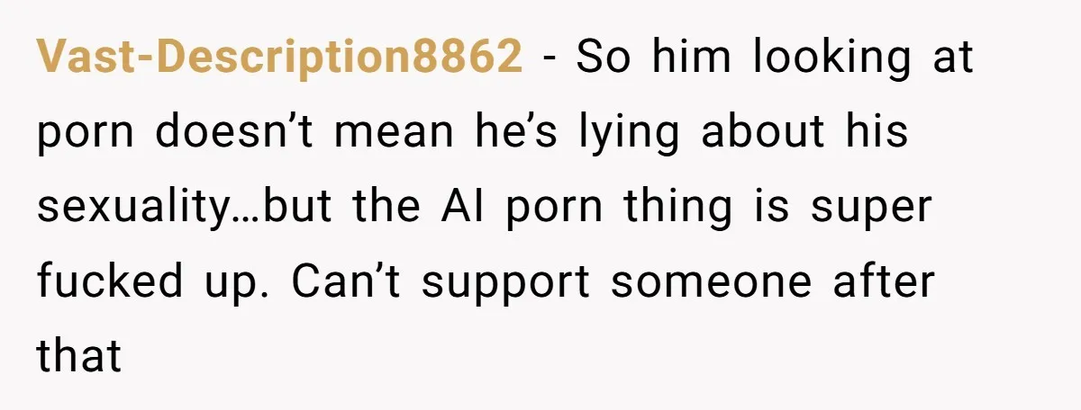 Vast-Description8862 − So him looking at porn doesn’t mean he’s lying about his sexuality…but the AI porn thing is super fucked up. Can’t support someone after that