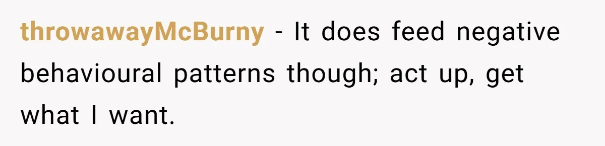 throwawayMcBurny − It does feed negative behavioural patterns though; act up, get what I want.