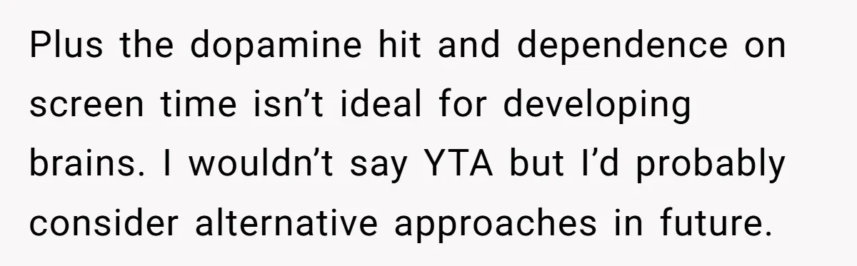 Plus the dopamine hit and dependence on screen time isn’t ideal for developing brains. I wouldn’t say YTA but I’d probably consider alternative approaches in future.