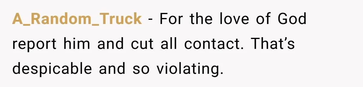A_Random_Truck − For the love of God report him and cut all contact. That’s despicable and so violating.