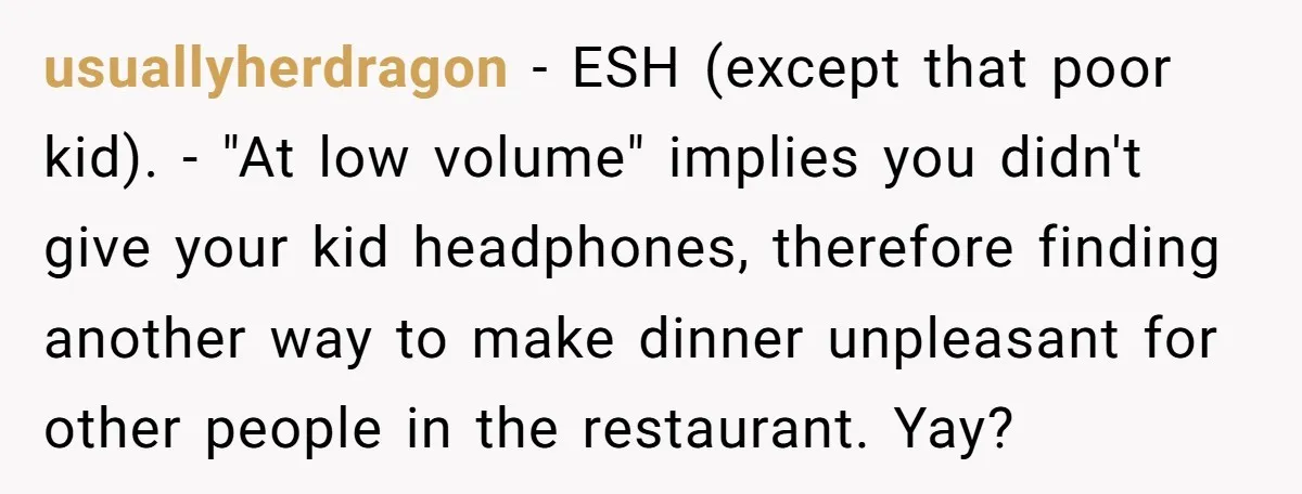 usuallyherdragon − ESH (except that poor kid). - "At low volume" implies you didn't give your kid headphones, therefore finding another way to make dinner unpleasant for other people in...