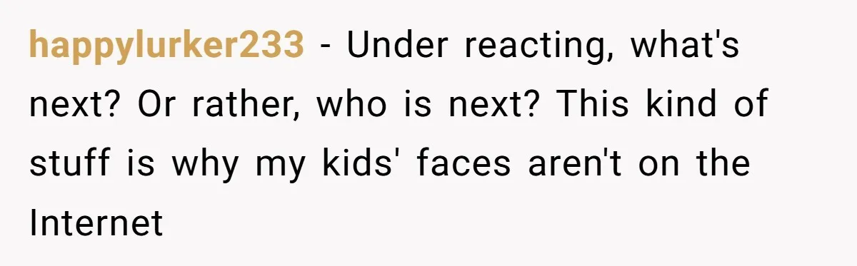 happylurker233 − Under reacting, what's next? Or rather, who is next? This kind of stuff is why my kids' faces aren't on the Internet