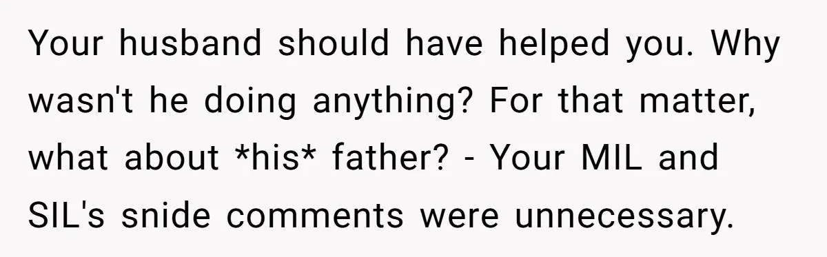 Your husband should have helped you. Why wasn't he doing anything? For that matter, what about *his* father? - Your MIL and SIL's snide comments were unnecessary.