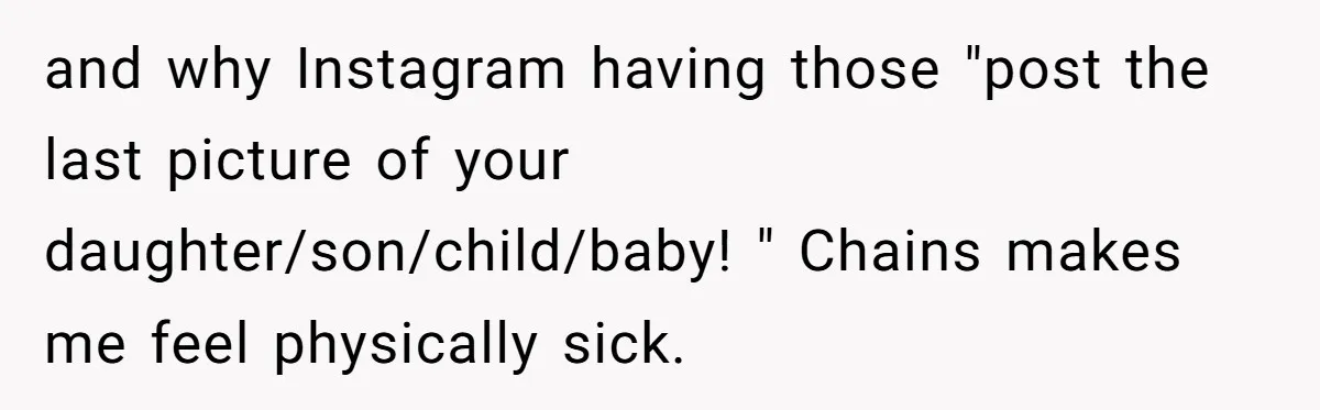 and why Instagram having those "post the last picture of your daughter/son/child/baby! " Chains makes me feel physically sick.