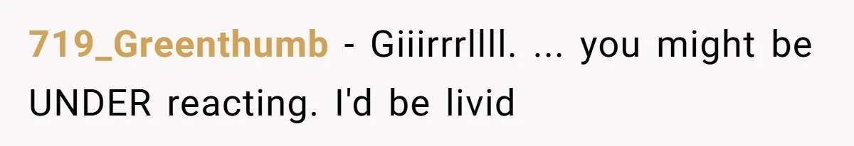 719_Greenthumb − Giiirrrllll. ... you might be UNDER reacting. I'd be livid