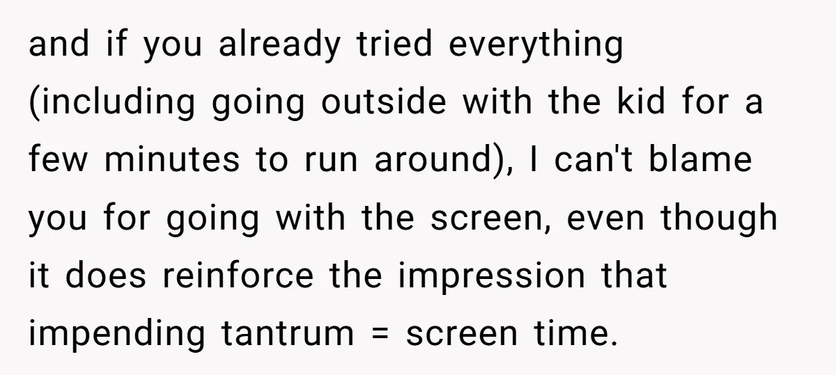 and if you already tried everything (including going outside with the kid for a few minutes to run around), I can't blame you for going with the screen, even though...