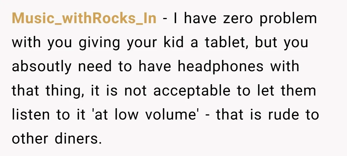 Music_withRocks_In − I have zero problem with you giving your kid a tablet, but you absoutly need to have headphones with that thing, it is not acceptable to let them...