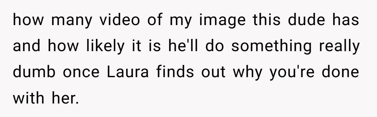 how many video of my image this dude has and how likely it is he'll do something really dumb once Laura finds out why you're done with her.