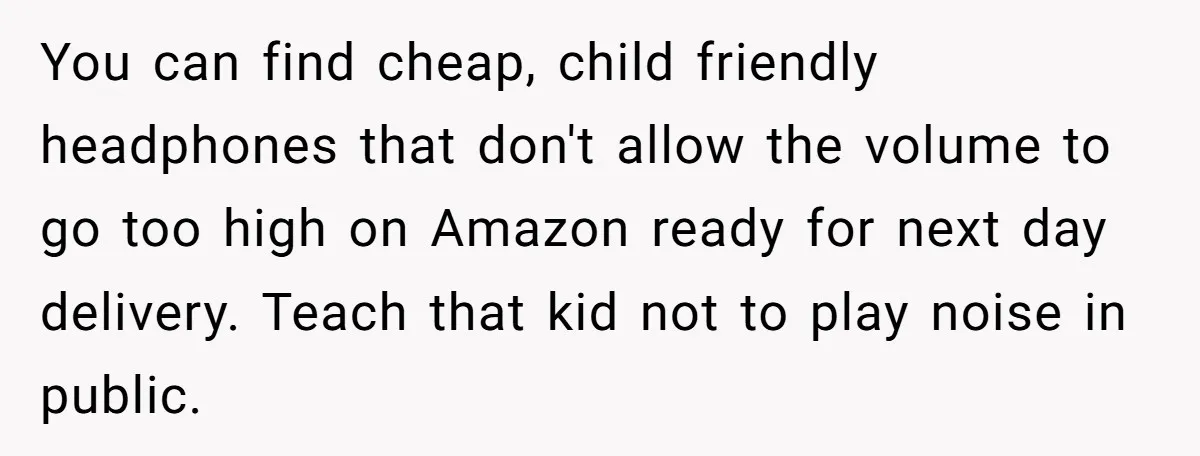 You can find cheap, child friendly headphones that don't allow the volume to go too high on Amazon ready for next day delivery. Teach that kid not to play noise...