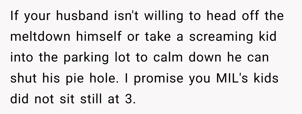 If your husband isn't willing to head off the meltdown himself or take a screaming kid into the parking lot to calm down he can shut his pie hole. I...