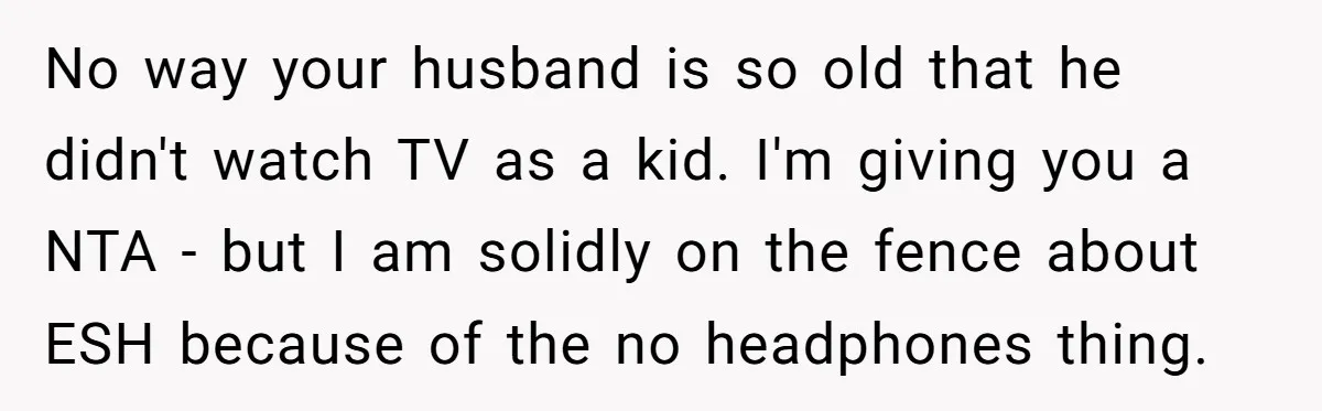 No way your husband is so old that he didn't watch TV as a kid. I'm giving you a NTA - but I am solidly on the fence about ESH...