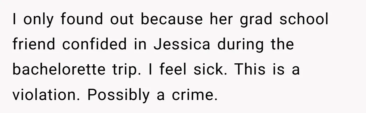 I only found out because her grad school friend confided in Jessica during the bachelorette trip. I feel sick. This is a violation. Possibly a crime.
