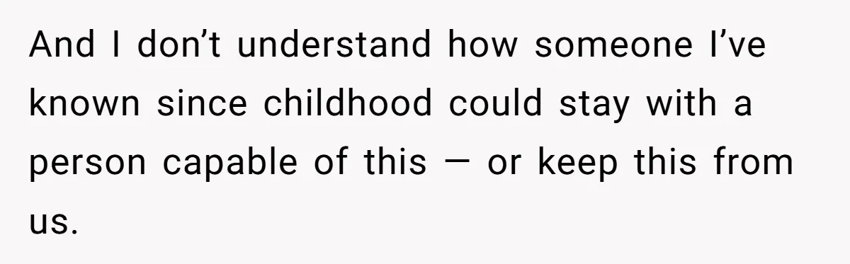 And I don’t understand how someone I’ve known since childhood could stay with a person capable of this — or keep this from us.