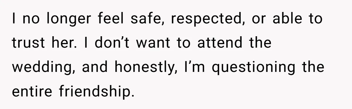 I no longer feel safe, respected, or able to trust her. I don’t want to attend the wedding, and honestly, I’m questioning the entire friendship.