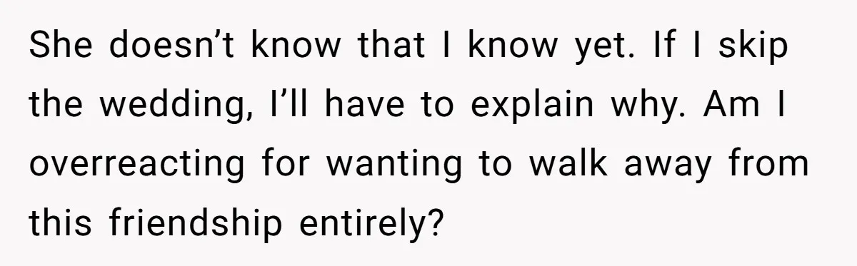 She doesn’t know that I know yet. If I skip the wedding, I’ll have to explain why. Am I overreacting for wanting to walk away from this friendship entirely?
